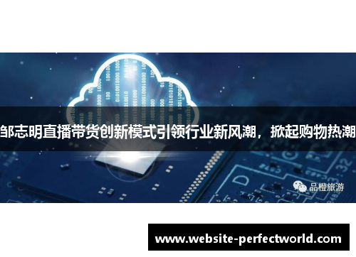 邹志明直播带货创新模式引领行业新风潮，掀起购物热潮